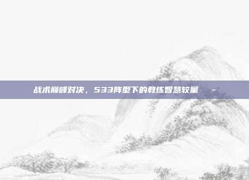 战术巅峰对决，533阵型下的教练智慧较量🎭