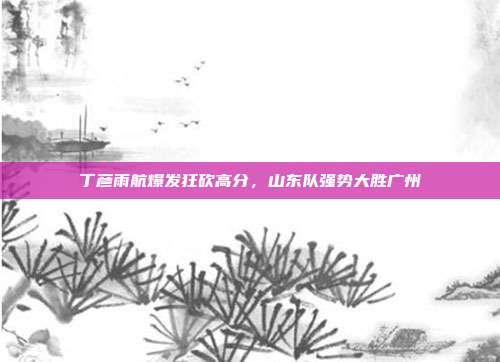 丁彦雨航爆发狂砍高分，山东队强势大胜广州