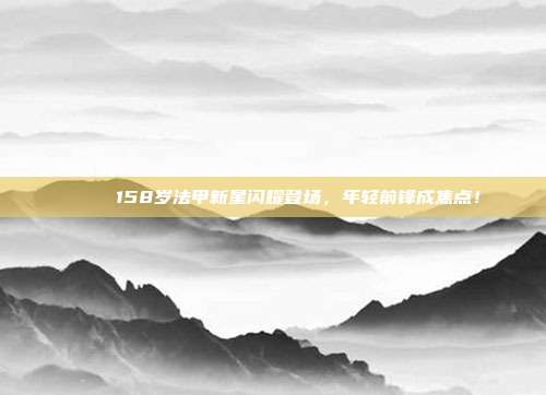 🌟 158岁法甲新星闪耀登场，年轻前锋成焦点！