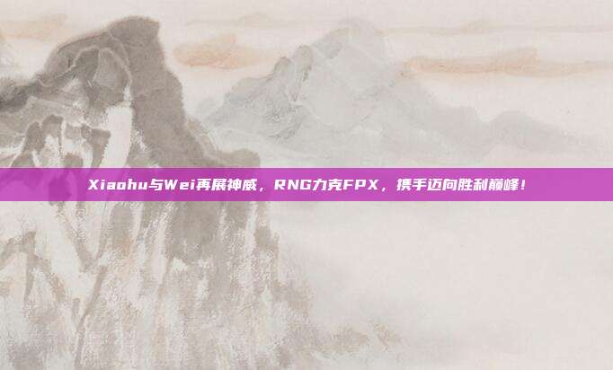 Xiaohu与Wei再展神威，RNG力克FPX，携手迈向胜利巅峰！