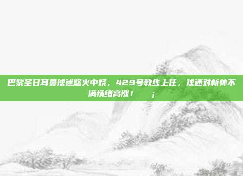 巴黎圣日耳曼球迷怒火中烧，429号教练上任，球迷对新帅不满情绪高涨！😡