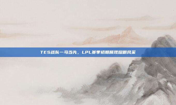 TES战队一马当先，LPL赛季初期展现耀眼风采