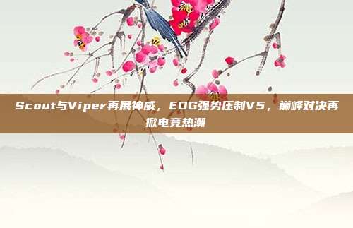 Scout与Viper再展神威，EDG强势压制V5，巅峰对决再掀电竞热潮