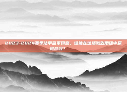 2023-2024赛季法甲冠军预测，谁能在这场激烈角逐中赢得桂冠？ 🏅