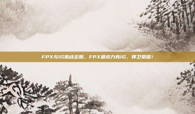 FPX与IG激战正酣，FPX最终力克IG，捍卫荣耀！