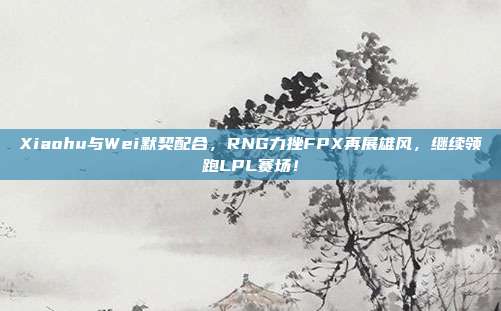 Xiaohu与Wei默契配合，RNG力挫FPX再展雄风，继续领跑LPL赛场！