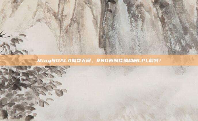 Ming与GALA默契无间，RNG再创佳绩稳居LPL前列！