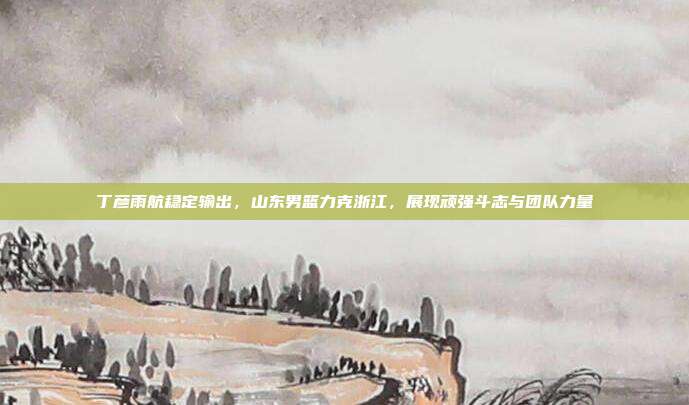 丁彦雨航稳定输出，山东男篮力克浙江，展现顽强斗志与团队力量