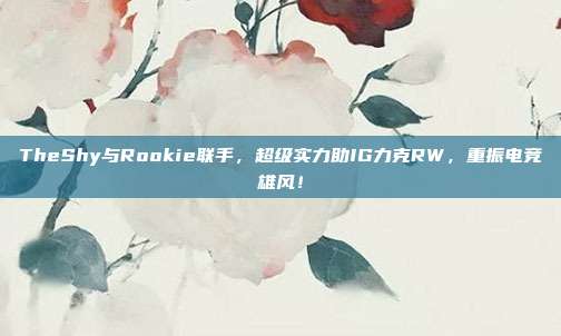 TheShy与Rookie联手，超级实力助IG力克RW，重振电竞雄风！