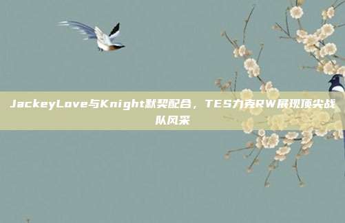 JackeyLove与Knight默契配合，TES力克RW展现顶尖战队风采