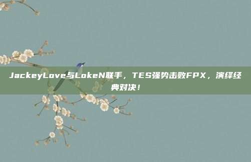 JackeyLove与LokeN联手，TES强势击败FPX，演绎经典对决！