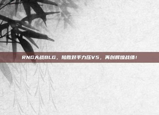 RNG大战BLG，险胜对手力压V5，再创辉煌战绩！