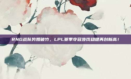 RNG战队势如破竹，LPL赛季夺冠步伐稳健再创新高！