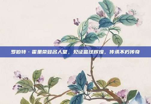 罗伯特·霍里荣登名人堂，见证篮球辉煌，传承不朽传奇